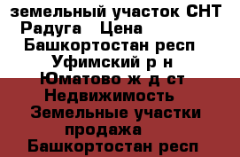 земельный участок СНТ “Радуга › Цена ­ 120 000 - Башкортостан респ., Уфимский р-н, Юматово ж/д ст. Недвижимость » Земельные участки продажа   . Башкортостан респ.